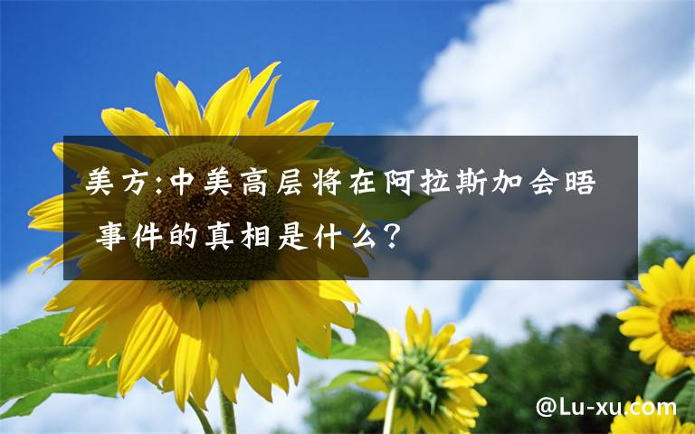 美方:中美高層將在阿拉斯加會(huì)晤 事件的真相是什么？