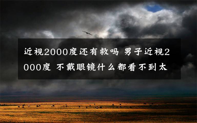 近視2000度還有救嗎 男子近視2000度 不戴眼鏡什么都看不到太恐怖