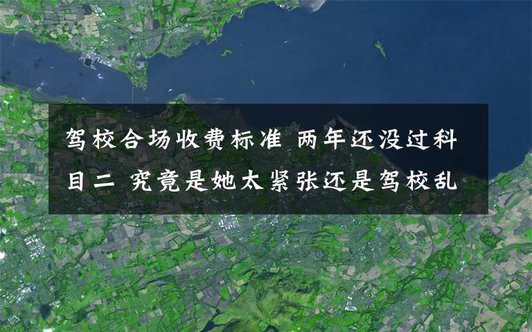 駕校合場收費(fèi)標(biāo)準(zhǔn) 兩年還沒過科目二 究竟是她太緊張還是駕校亂收費(fèi)？