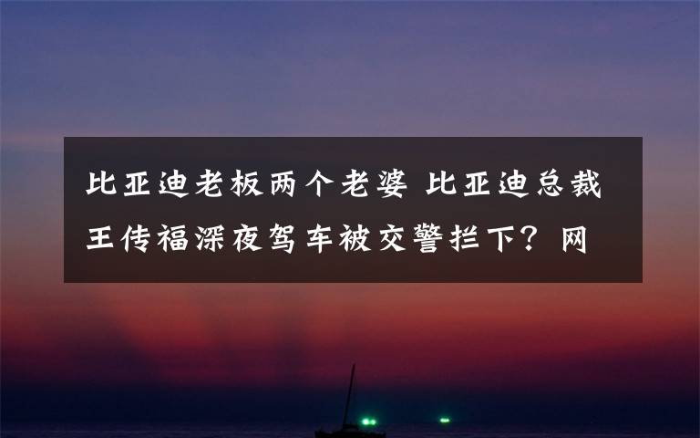 比亞迪老板兩個老婆 比亞迪總裁王傳福深夜駕車被交警攔下？網(wǎng)友的評論亮了