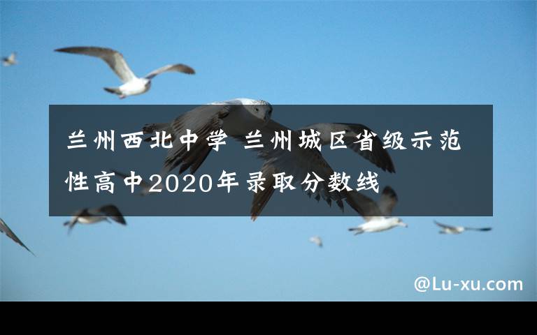 蘭州西北中學(xué) 蘭州城區(qū)省級示范性高中2020年錄取分?jǐn)?shù)線