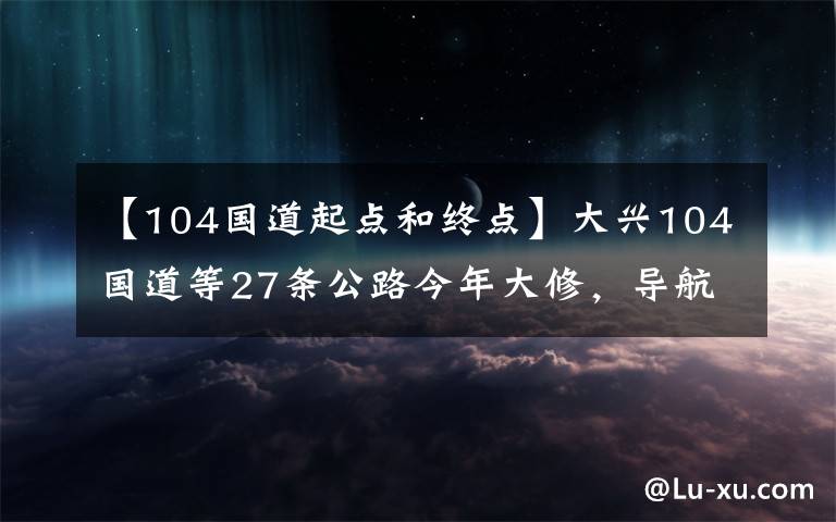 【104國(guó)道起點(diǎn)和終點(diǎn)】大興104國(guó)道等27條公路今年大修，導(dǎo)航將提示施工信息