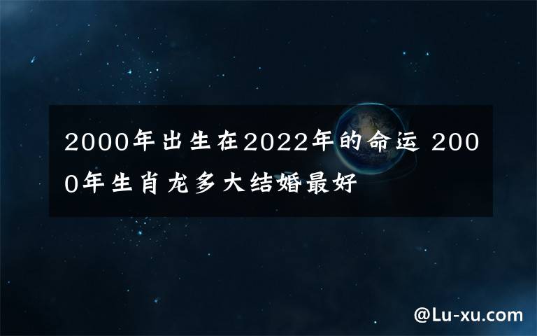 2000年出生在2022年的命運(yùn) 2000年生肖龍多大結(jié)婚最好