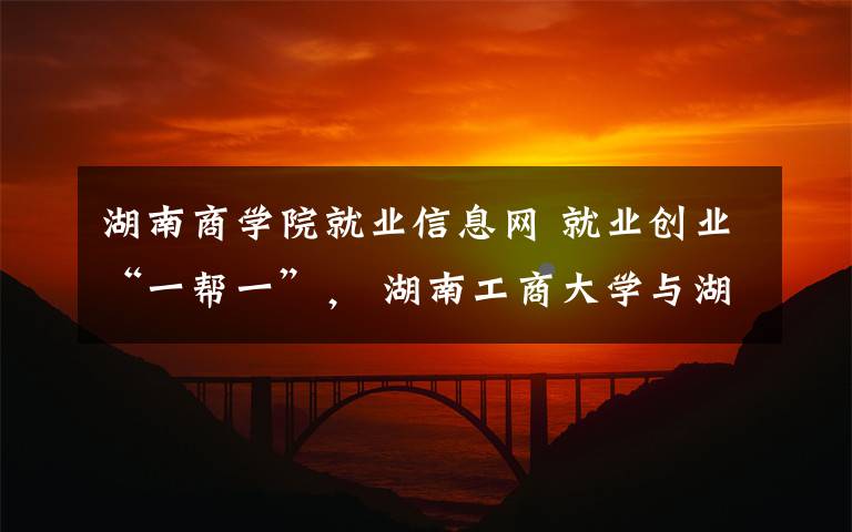 湖南商學(xué)院就業(yè)信息網(wǎng) 就業(yè)創(chuàng)業(yè)“一幫一”， 湖南工商大學(xué)與湖北商貿(mào)學(xué)院“云”簽約