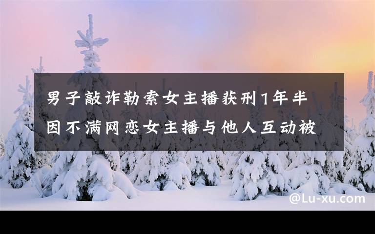 男子敲詐勒索女主播獲刑1年半 因不滿網(wǎng)戀女主播與他人互動(dòng)被分手