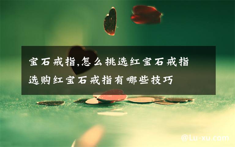 寶石戒指,怎么挑選紅寶石戒指 選購紅寶石戒指有哪些技巧