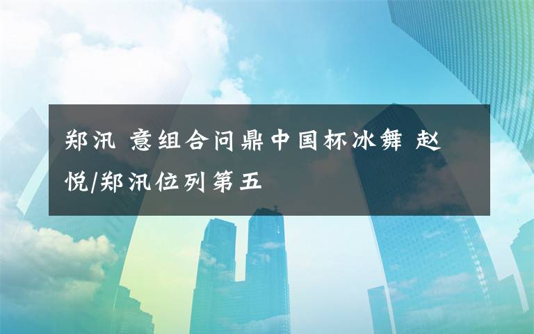 鄭汛 意組合問(wèn)鼎中國(guó)杯冰舞 趙悅/鄭汛位列第五