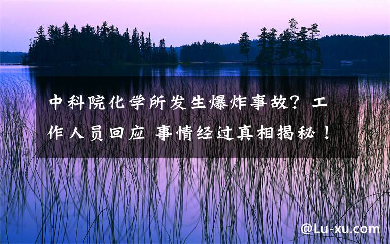 中科院化學(xué)所發(fā)生爆炸事故？工作人員回應(yīng) 事情經(jīng)過真相揭秘！