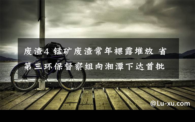 廢渣4 錳礦廢渣常年裸露堆放 省第三環(huán)保督察組向湘潭下達(dá)首批督辦單