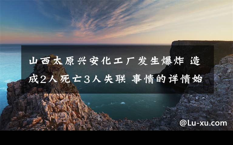 山西太原興安化工廠發(fā)生爆炸 造成2人死亡3人失聯(lián) 事情的詳情始末是怎么樣了！