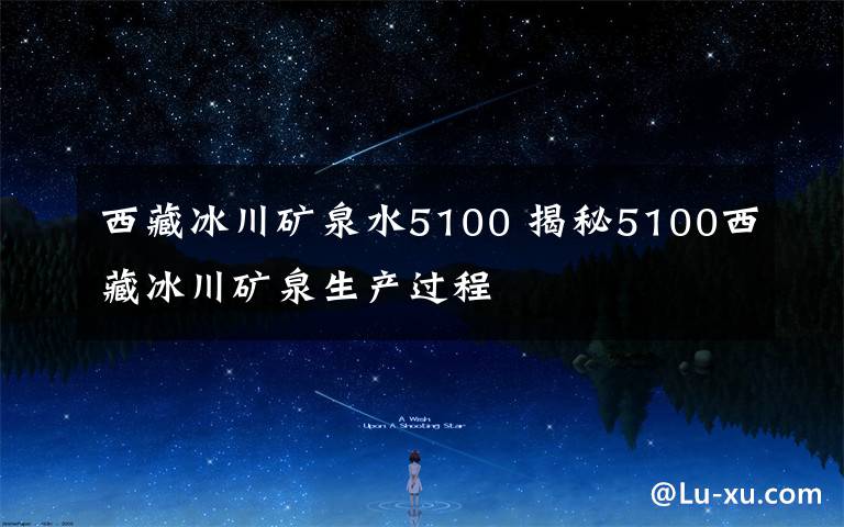 西藏冰川礦泉水5100 揭秘5100西藏冰川礦泉生產(chǎn)過(guò)程