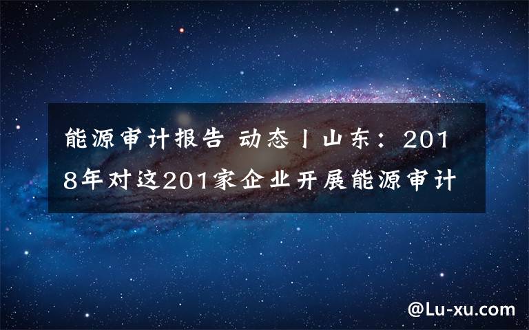 能源審計(jì)報(bào)告 動(dòng)態(tài)丨山東：2018年對(duì)這201家企業(yè)開(kāi)展能源審計(jì)