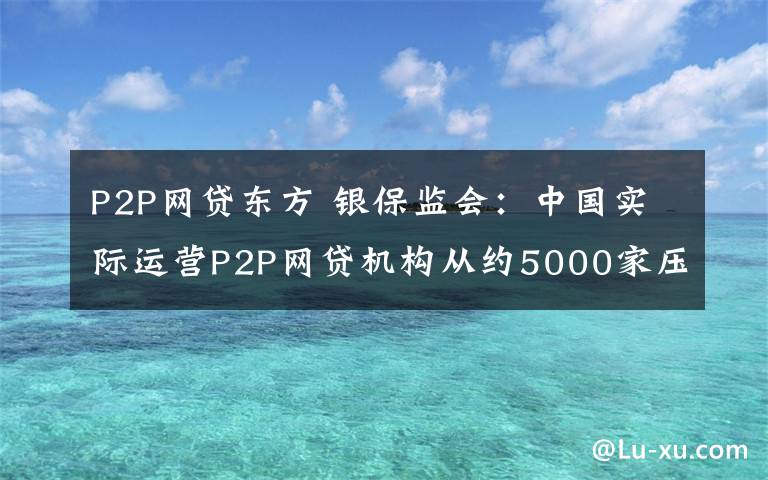 P2P網(wǎng)貸東方 銀保監(jiān)會：中國實際運營P2P網(wǎng)貸機構(gòu)從約5000家壓降至3家