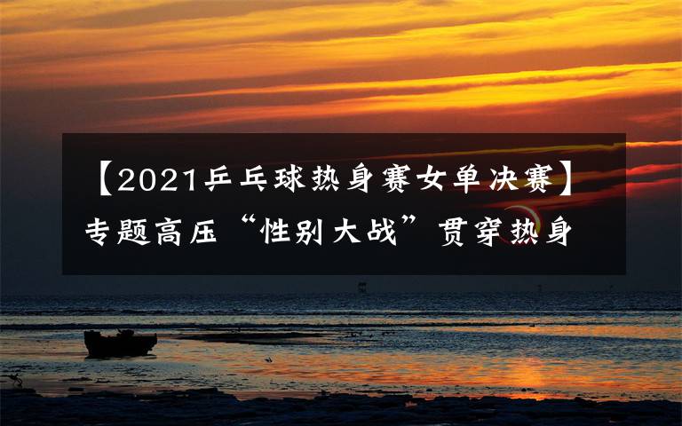 【2021乒乓球熱身賽女單決賽】專題高壓“性別大戰(zhàn)”貫穿熱身賽，女乒陣容找到世乒賽的感覺