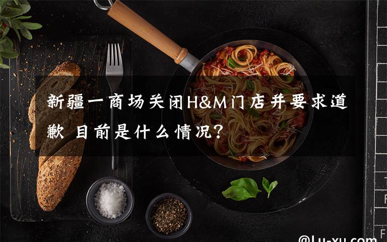 新疆一商場(chǎng)關(guān)閉H&M門店并要求道歉 目前是什么情況？