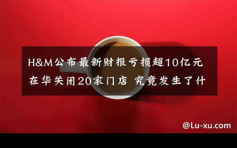 H&M公布最新財報虧損超10億元 在華關(guān)閉20家門店 究竟發(fā)生了什么?