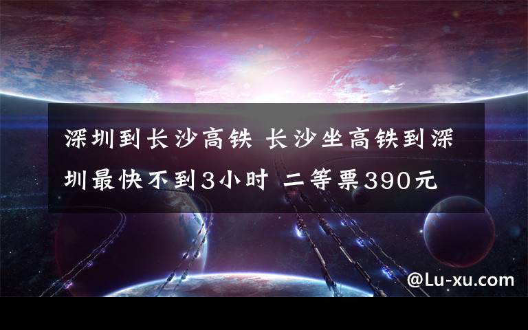 深圳到長沙高鐵 長沙坐高鐵到深圳最快不到3小時 二等票390元