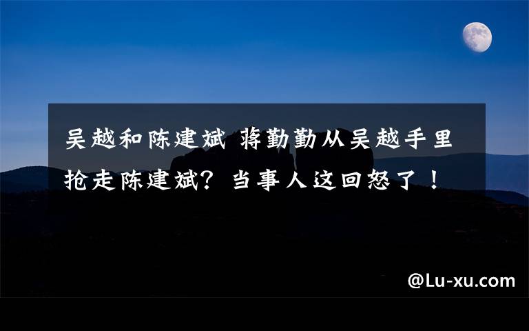 吳越和陳建斌 蔣勤勤從吳越手里搶走陳建斌？當(dāng)事人這回怒了！