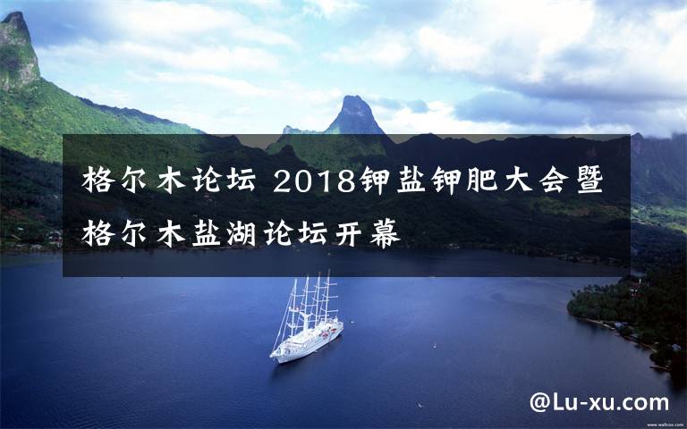 格爾木論壇 2018鉀鹽鉀肥大會暨格爾木鹽湖論壇開幕