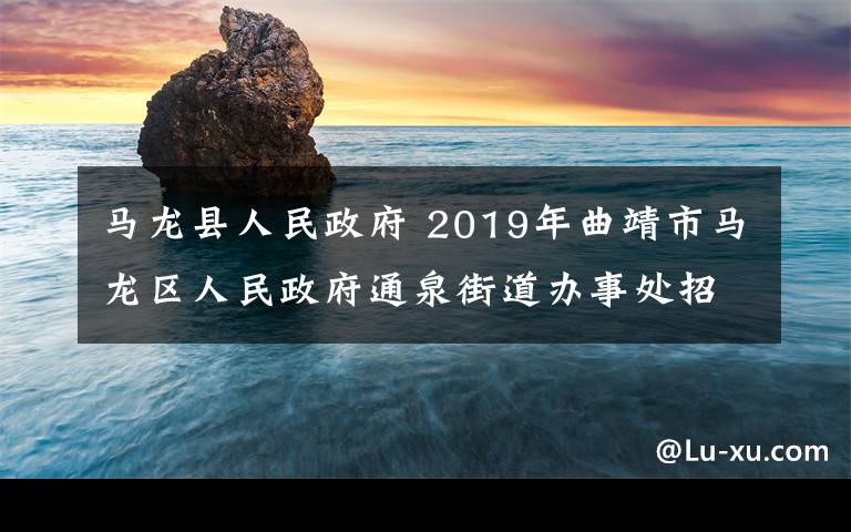 馬龍縣人民政府 2019年曲靖市馬龍區(qū)人民政府通泉街道辦事處招聘公告