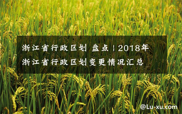 浙江省行政區(qū)劃 盤點 | 2018年浙江省行政區(qū)劃變更情況匯總