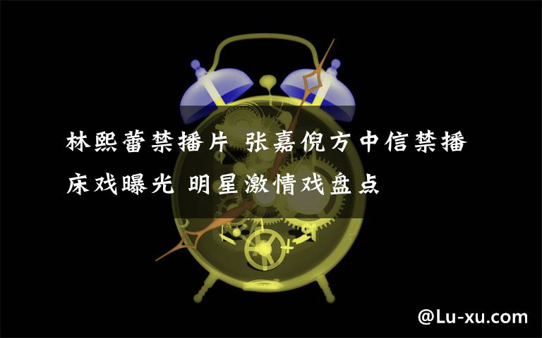 林熙蕾禁播片 張嘉倪方中信禁播床戲曝光 明星激情戲盤點(diǎn)