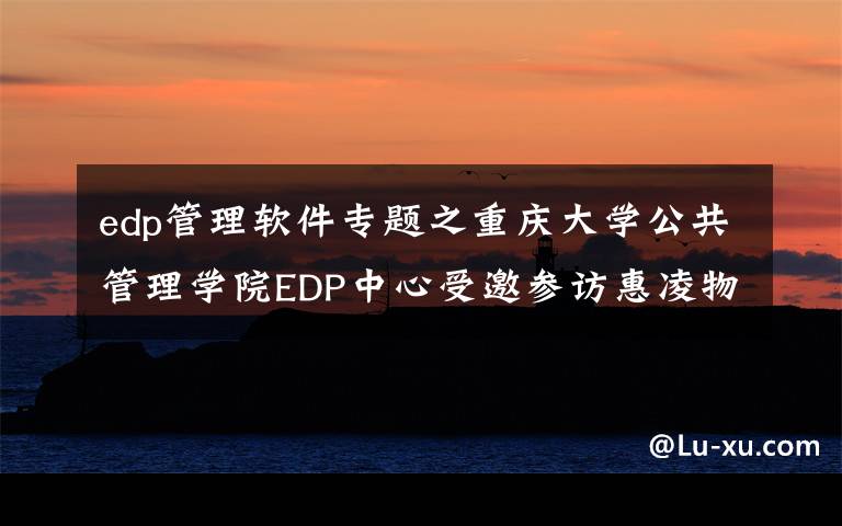 edp管理軟件專題之重慶大學公共管理學院EDP中心受邀參訪惠凌物流園區(qū) 回顧精彩