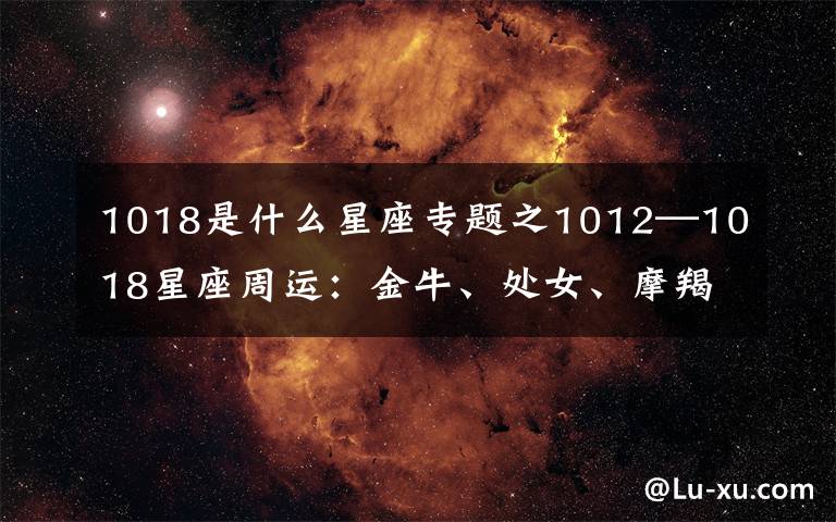 1018是什么星座專題之1012—1018星座周運(yùn)：金牛、處女、摩羯魅力十足，桃花多