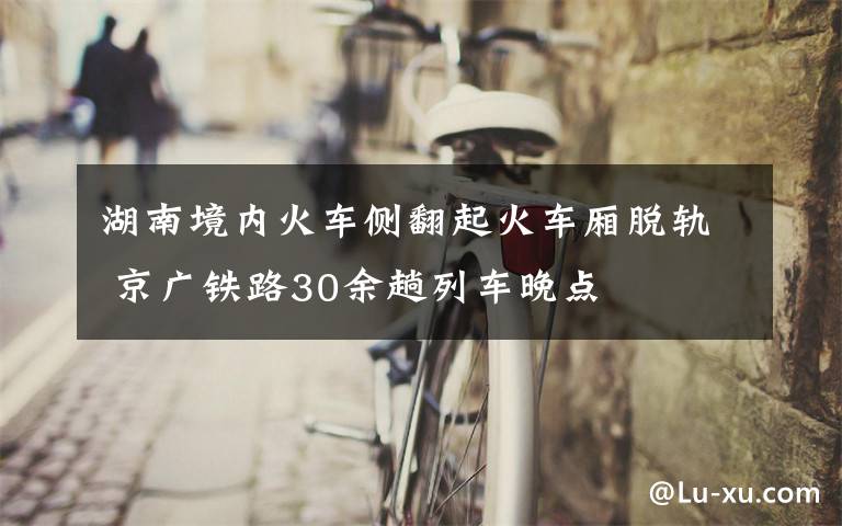 湖南境內(nèi)火車側(cè)翻起火車廂脫軌 京廣鐵路30余趟列車晚點(diǎn)