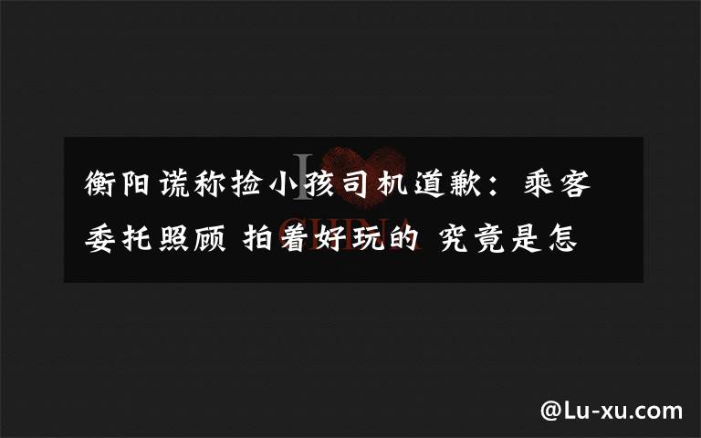 衡陽謊稱撿小孩司機道歉：乘客委托照顧 拍著好玩的 究竟是怎么一回事?