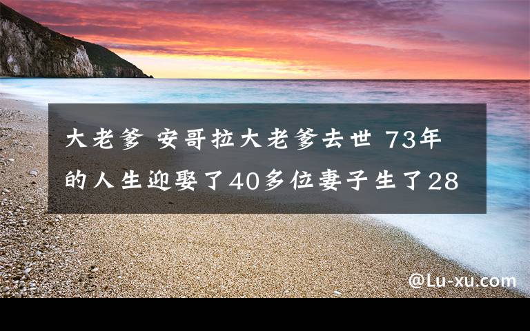 大老爹 安哥拉大老爹去世 73年的人生迎娶了40多位妻子生了281個(gè)孩子有250個(gè)孫輩