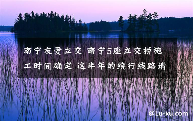 南寧友愛立交 南寧5座立交橋施工時間確定 這半年的繞行線路請記牢