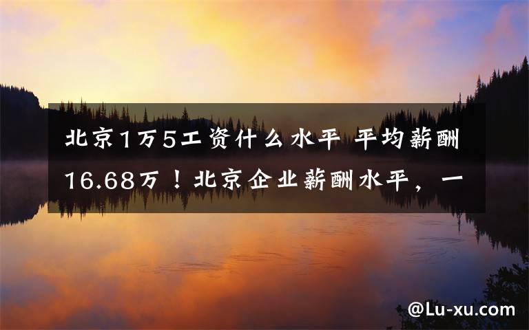 北京1萬5工資什么水平 平均薪酬16.68萬！北京企業(yè)薪酬水平，一線城市居首