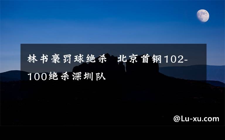 林書豪罰球絕殺  北京首鋼102-100絕殺深圳隊(duì)