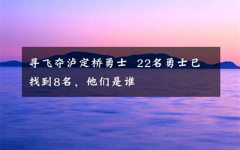 尋飛奪瀘定橋勇士  22名勇士已找到8名，他們是誰