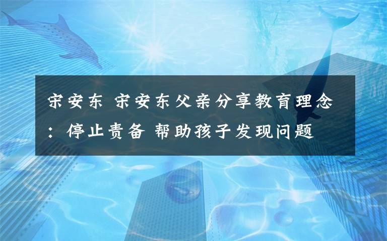 宋安東 宋安東父親分享教育理念：停止責(zé)備 幫助孩子發(fā)現(xiàn)問題