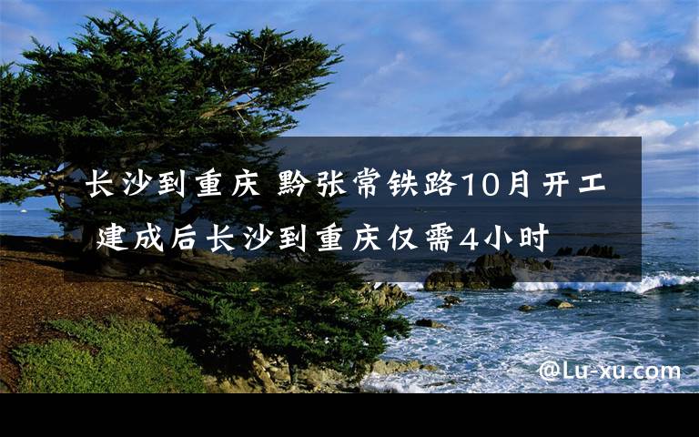 長沙到重慶 黔張常鐵路10月開工 建成后長沙到重慶僅需4小時