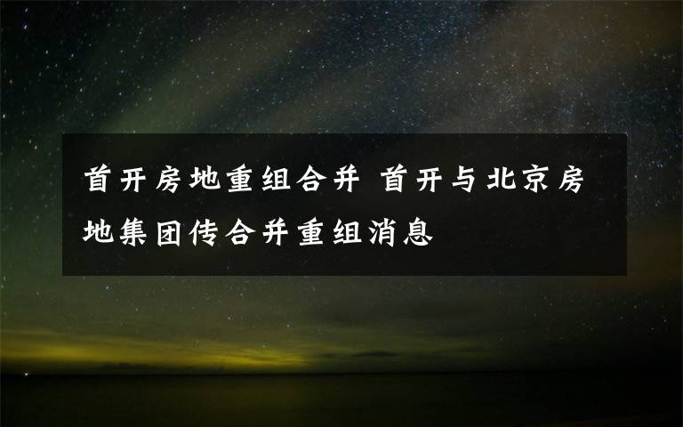 首開房地重組合并 首開與北京房地集團傳合并重組消息