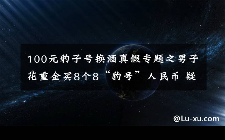 100元豹子號(hào)換酒真假專題之男子花重金買8個(gè)8“豹號(hào)”人民幣 疑被改號(hào)遭騙