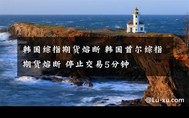 韓國綜指期貨熔斷 韓國首爾綜指期貨熔斷 停止交易5分鐘