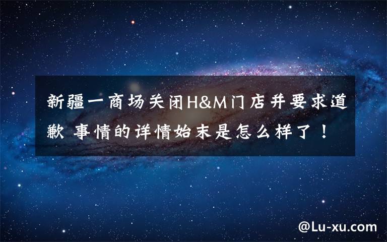 新疆一商場關(guān)閉H&M門店并要求道歉 事情的詳情始末是怎么樣了！