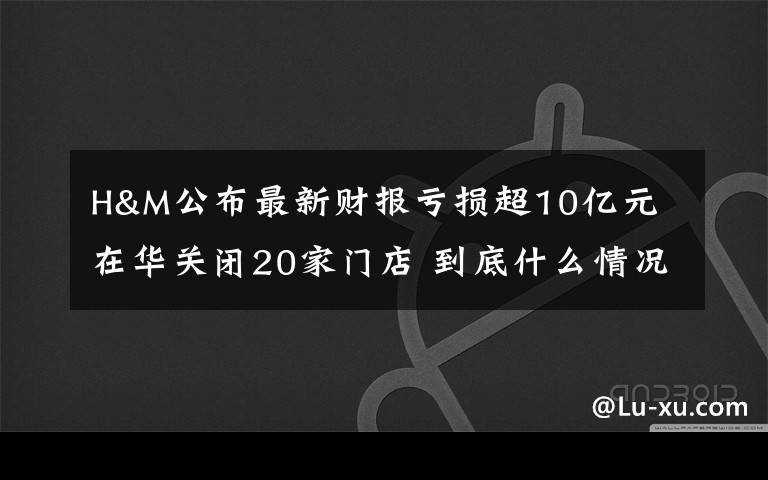 H&M公布最新財(cái)報(bào)虧損超10億元 在華關(guān)閉20家門店 到底什么情況呢？