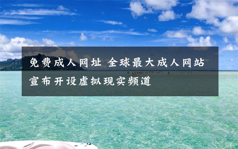 免費(fèi)成人網(wǎng)址 全球最大成人網(wǎng)站宣布開(kāi)設(shè)虛擬現(xiàn)實(shí)頻道