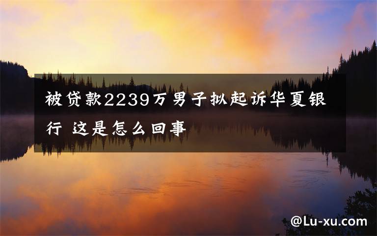 被貸款2239萬男子擬起訴華夏銀行 這是怎么回事