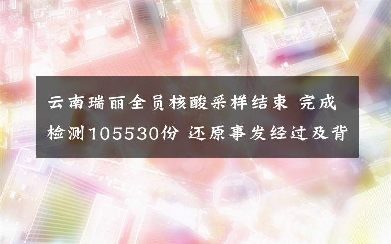 云南瑞麗全員核酸采樣結(jié)束 完成檢測105530份 還原事發(fā)經(jīng)過及背后原因！