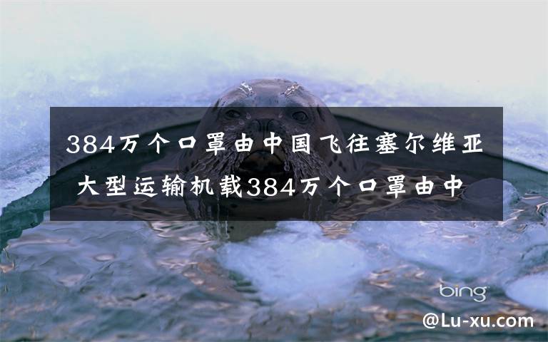 384萬(wàn)個(gè)口罩由中國(guó)飛往塞爾維亞 大型運(yùn)輸機(jī)載384萬(wàn)個(gè)口罩由中國(guó)飛往塞爾維亞