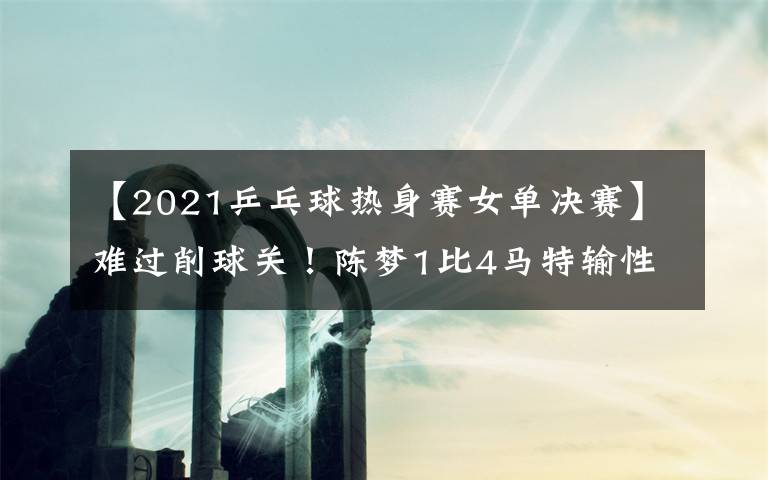 【2021乒乓球熱身賽女單決賽】難過削球關！陳夢1比4馬特輸性別大戰(zhàn)，樊振東3比0后拒絕被翻盤