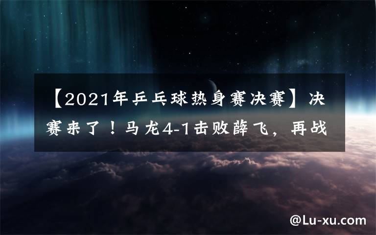 【2021年乒乓球熱身賽決賽】決賽來了！馬龍4-1擊敗薛飛，再戰(zhàn)樊振東爭(zhēng)奪冠軍