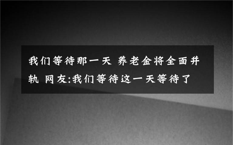 我們等待那一天 養(yǎng)老金將全面并軌 網(wǎng)友:我們等待這一天等待了好多年