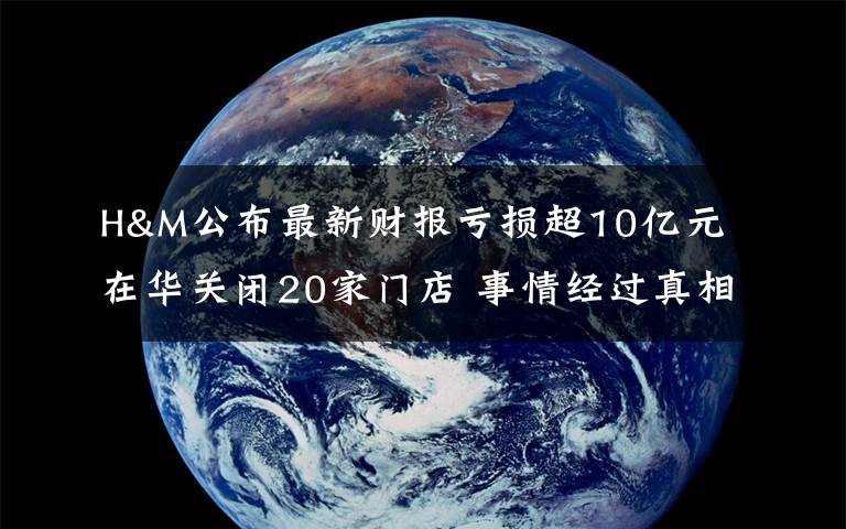 H&M公布最新財報虧損超10億元 在華關(guān)閉20家門店 事情經(jīng)過真相揭秘！